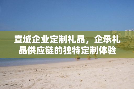 宣城企业定制礼品，企承礼品供应链的独特定制体验