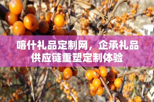 喀什礼品定制网，企承礼品供应链重塑定制体验